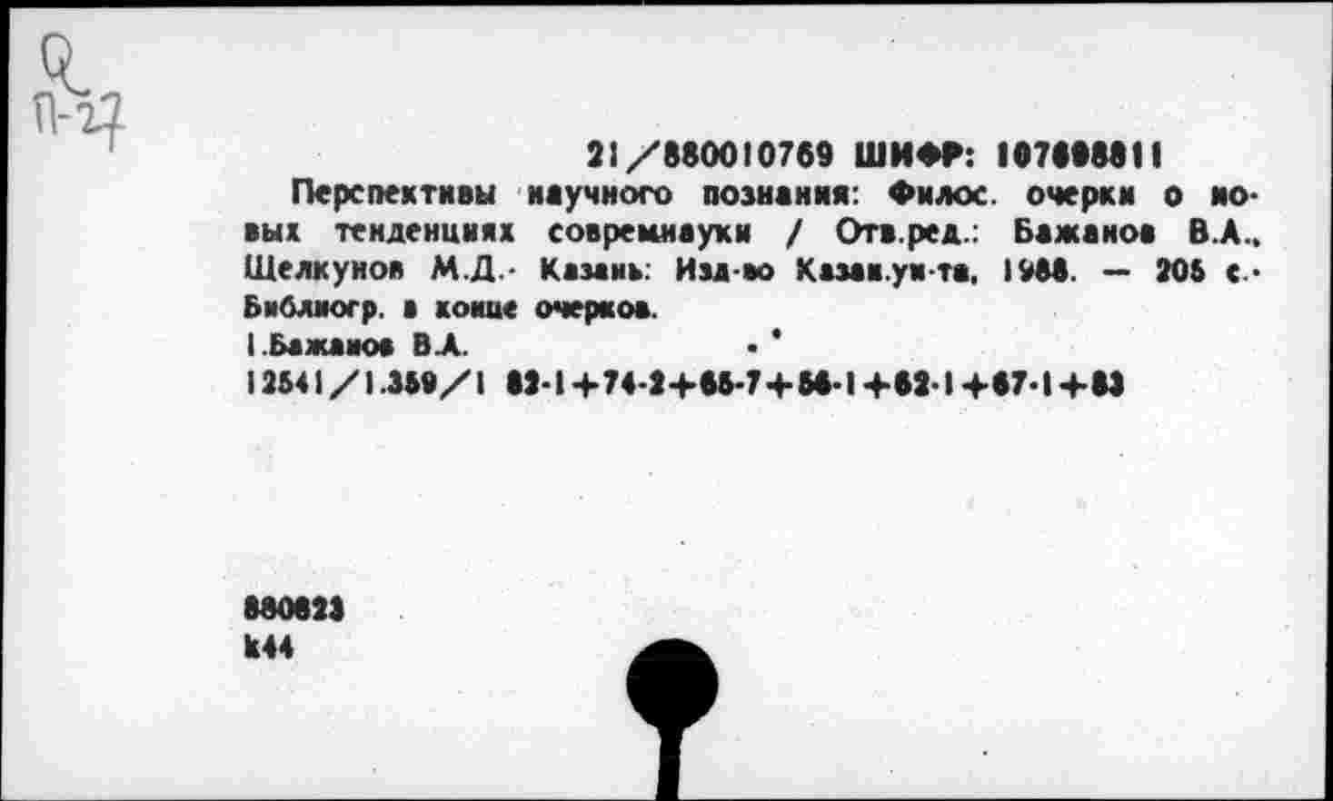 ﻿21/880010769 ШИФГ: 107898811
Перспективы научного познания: Филос. очерки о ио-вых тенденциях совремнауки / Отв.ред.: Бажанов В.А.. Щелкунов М.Д.- Казань: Изд-во Казак.уи-та, 1988. — 205 с-Библиогр. а конце очерков. ( Бажанов ВЛ.	• *
12541/1.359/1 82-1 +74-2+65-7+58-1 +62 1 +67-1 +83
880823 Х44